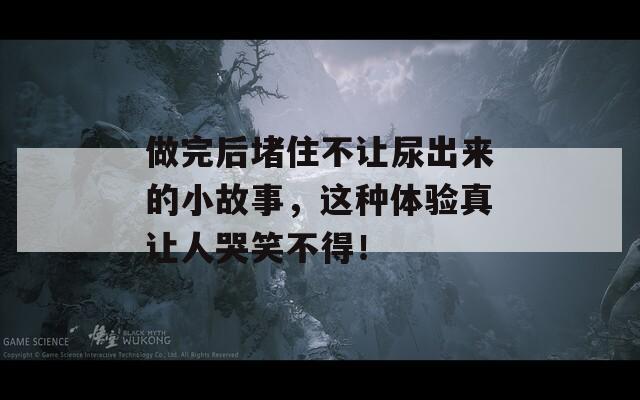 做完后堵住不让尿出来的小故事，这种体验真让人哭笑不得！