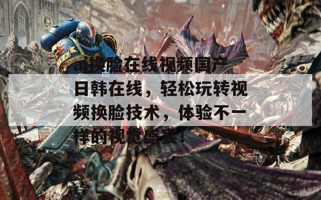 ai换脸在线视频国产日韩在线，轻松玩转视频换脸技术，体验不一样的视觉盛宴！
