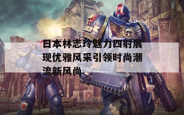 日本林志玲魅力四射展现优雅风采引领时尚潮流新风尚