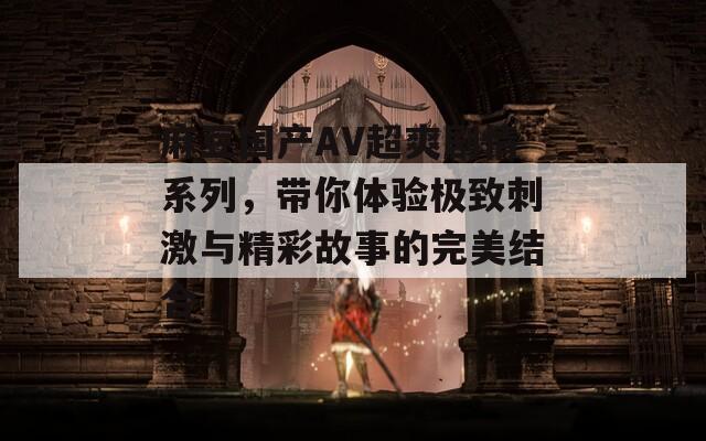 麻豆国产AV超爽剧情系列，带你体验极致刺激与精彩故事的完美结合