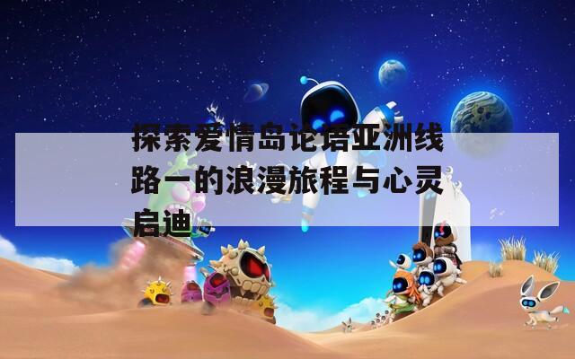 探索爱情岛论语亚洲线路一的浪漫旅程与心灵启迪