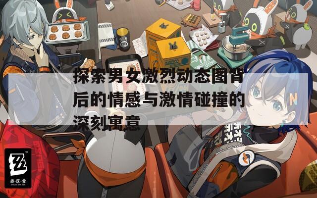 探索男女激烈动态图背后的情感与激情碰撞的深刻寓意
