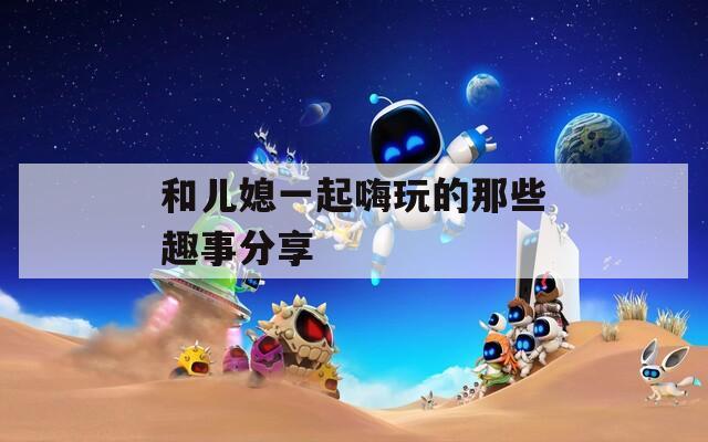 和儿媳一起嗨玩的那些趣事分享