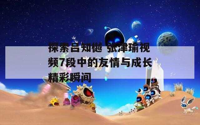探索吕知樾 张津瑜视频7段中的友情与成长精彩瞬间
