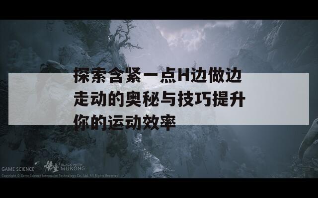 探索含紧一点H边做边走动的奥秘与技巧提升你的运动效率