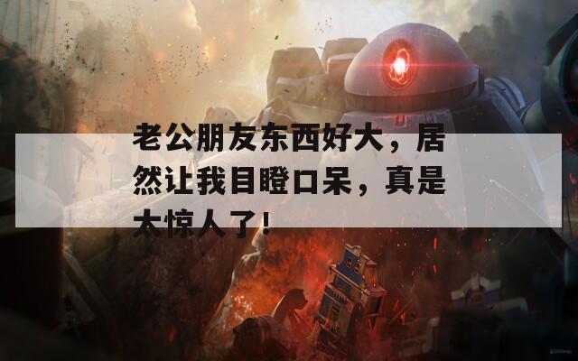 老公朋友东西好大，居然让我目瞪口呆，真是太惊人了！