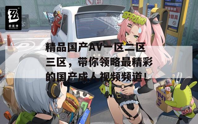精品国产AV一区二区三区，带你领略最精彩的国产成人视频频道！