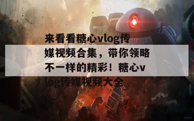 来看看糖心vlog传媒视频合集，带你领略不一样的精彩！糖心vlog传媒视频大全