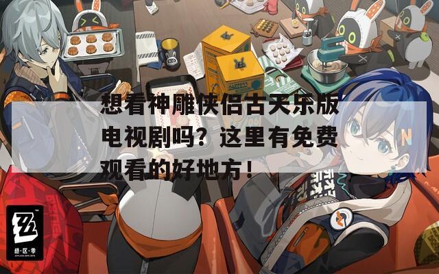 想看神雕侠侣古天乐版电视剧吗？这里有免费观看的好地方！