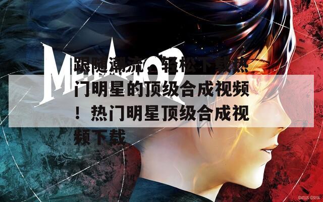 跟随潮流，轻松下载热门明星的顶级合成视频！热门明星顶级合成视频下载