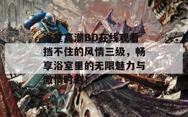 浴室高潮BD在线观看挡不住的风情三级，畅享浴室里的无限魅力与激情时刻！