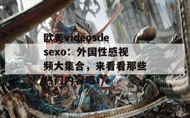 欧美videosdesexo：外国性感视频大集合，来看看那些热门内容吧！