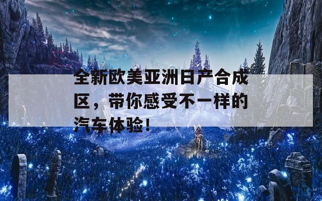全新欧美亚洲日产合成区，带你感受不一样的汽车体验！