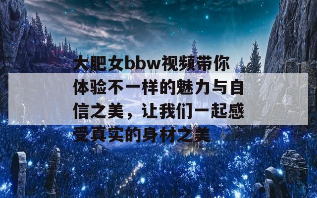 大肥女bbw视频带你体验不一样的魅力与自信之美，让我们一起感受真实的身材之美