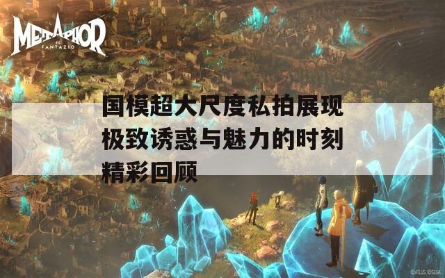 国模超大尺度私拍展现极致诱惑与魅力的时刻精彩回顾