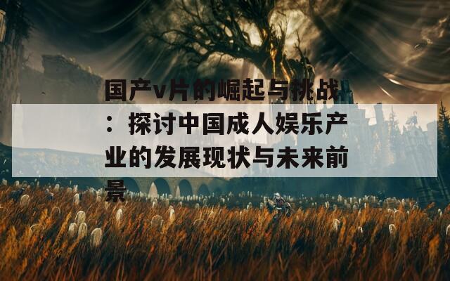国产v片的崛起与挑战：探讨中国成人娱乐产业的发展现状与未来前景