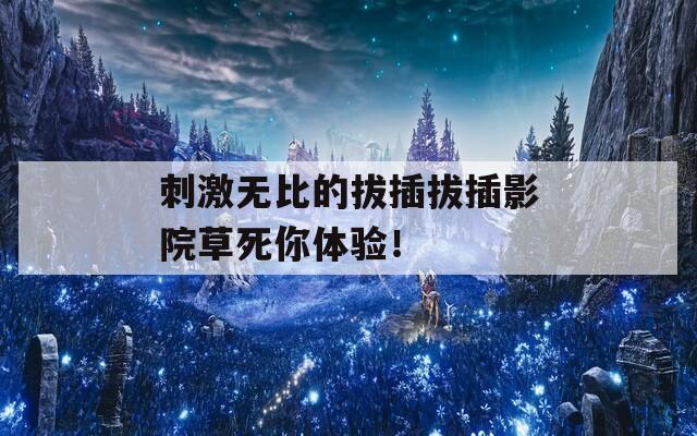 刺激无比的拔插拔插影院草死你体验！