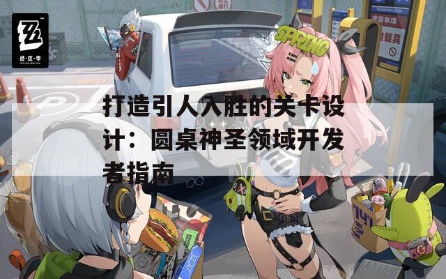 打造引人入胜的关卡设计：圆桌神圣领域开发者指南