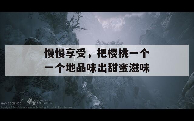 慢慢享受，把樱桃一个一个地品味出甜蜜滋味