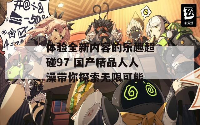 体验全新内容的乐趣超碰97 国产精品人人澡带你探索无限可能
