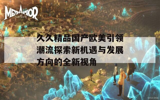 久久精品国产欧美引领潮流探索新机遇与发展方向的全新视角