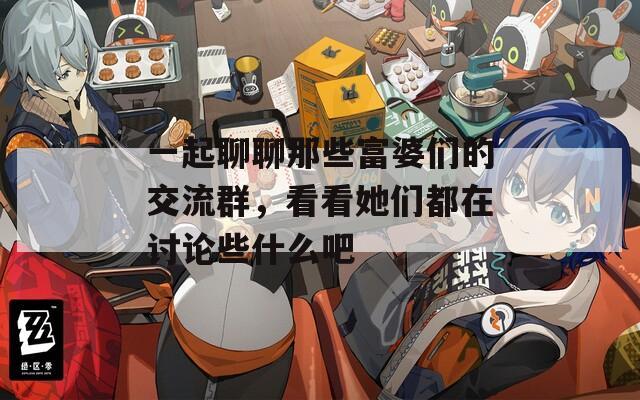一起聊聊那些富婆们的交流群，看看她们都在讨论些什么吧
