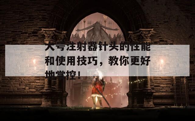 大号注射器针头的性能和使用技巧，教你更好地掌控！