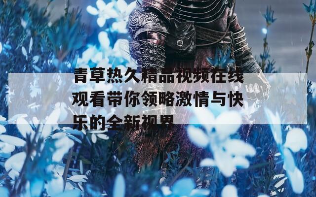 青草热久精品视频在线观看带你领略激情与快乐的全新视界