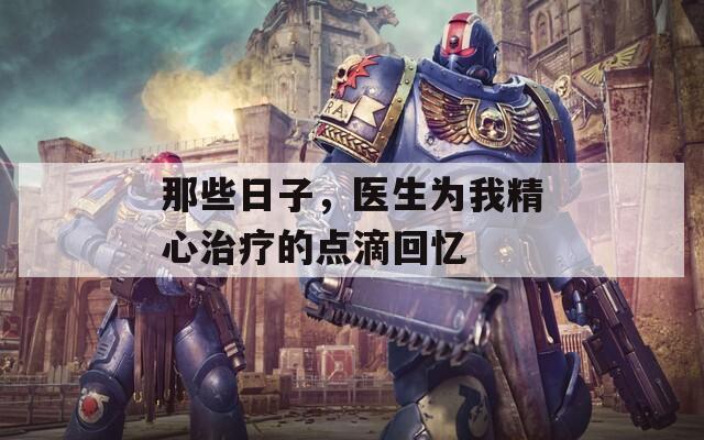 那些日子，医生为我精心治疗的点滴回忆