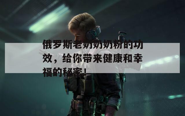 俄罗斯老奶奶奶粉的功效，给你带来健康和幸福的秘密！