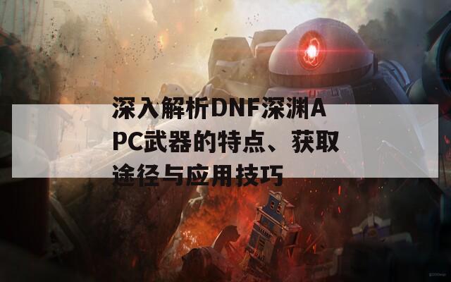 深入解析DNF深渊APC武器的特点、获取途径与应用技巧