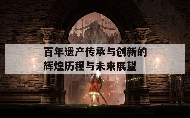 百年遗产传承与创新的辉煌历程与未来展望
