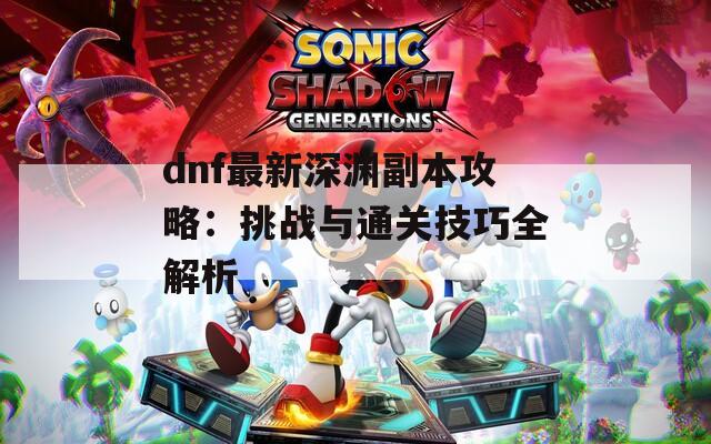 dnf最新深渊副本攻略：挑战与通关技巧全解析