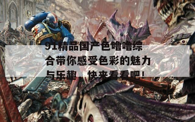 91精品国产色噜噜综合带你感受色彩的魅力与乐趣，快来看看吧！