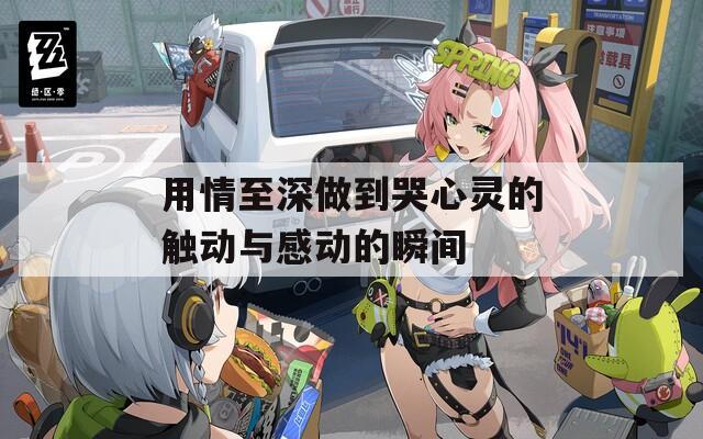 用情至深做到哭心灵的触动与感动的瞬间