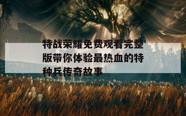 特战荣耀免费观看完整版带你体验最热血的特种兵传奇故事