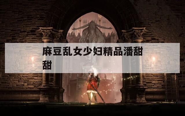 麻豆乱女少妇精品潘甜甜