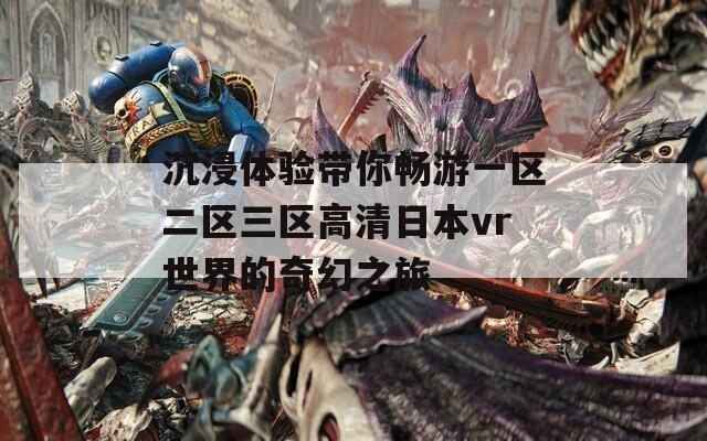 沉浸体验带你畅游一区二区三区高清日本vr世界的奇幻之旅