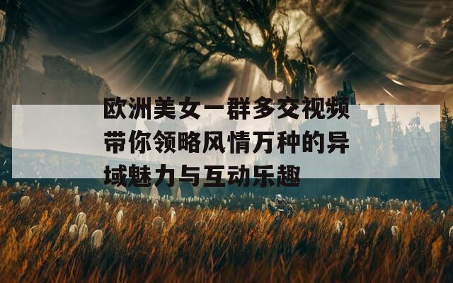 欧洲美女一群多交视频带你领略风情万种的异域魅力与互动乐趣