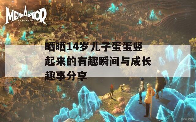 晒晒14岁儿子蛋蛋竖起来的有趣瞬间与成长趣事分享