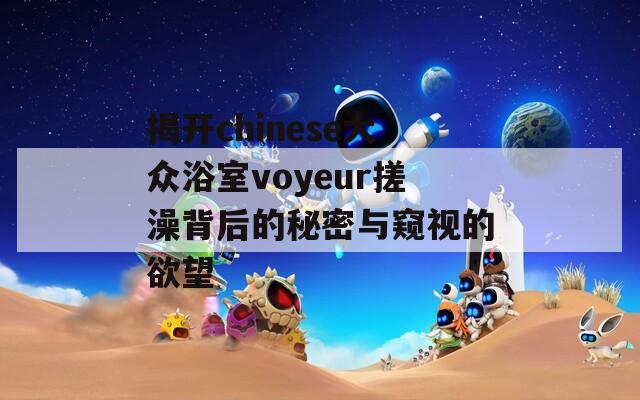 揭开chinese大众浴室voyeur搓澡背后的秘密与窥视的欲望