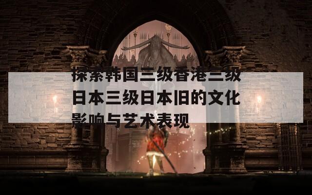 探索韩国三级香港三级日本三级日本旧的文化影响与艺术表现