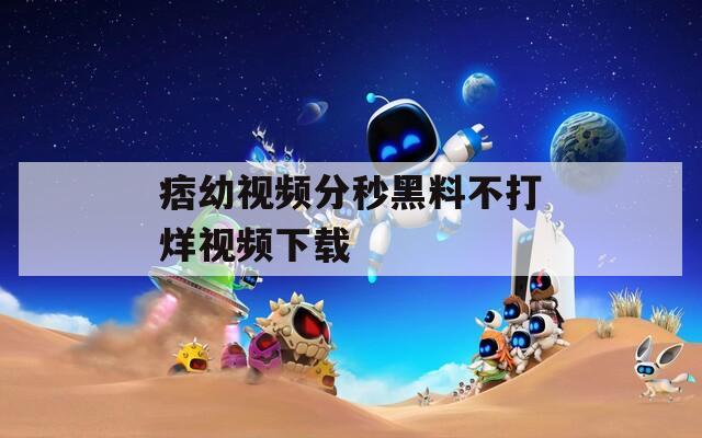 痞幼视频分秒黑料不打烊视频下载