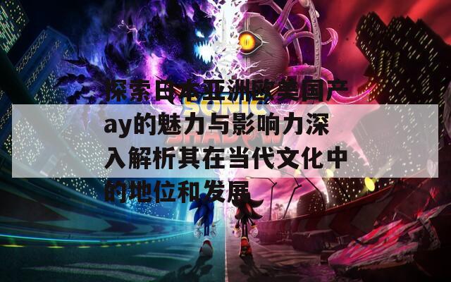探索日本亚洲欧美国产ay的魅力与影响力深入解析其在当代文化中的地位和发展