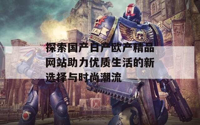 探索国产日产欧产精品网站助力优质生活的新选择与时尚潮流
