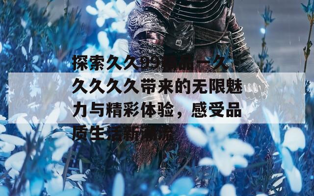 探索久久99精品一久久久久久带来的无限魅力与精彩体验，感受品质生活新潮流