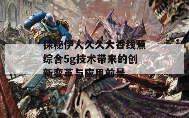 探秘伊人久久大香线蕉综合5g技术带来的创新变革与应用前景