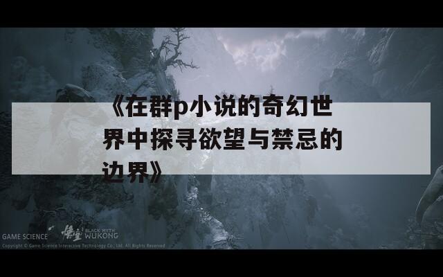 《在群p小说的奇幻世界中探寻欲望与禁忌的边界》