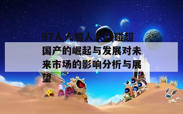 97人人超人人超碰超国产的崛起与发展对未来市场的影响分析与展望