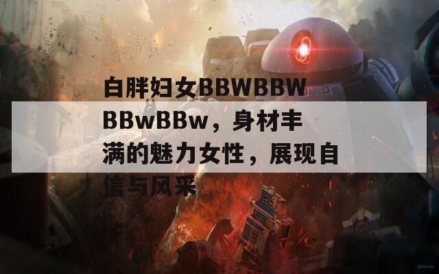 白胖妇女BBWBBWBBwBBw，身材丰满的魅力女性，展现自信与风采